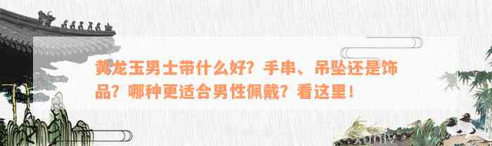 黄龙玉男士带什么好？手串、吊坠还是饰品？哪种更适合男性佩戴？看这里！