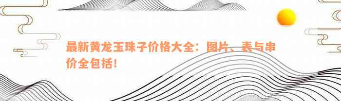 最新黄龙玉珠子价格大全：图片、表与串价全包括！