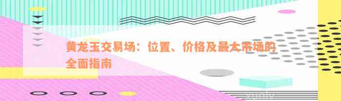 黄龙玉交易场：位置、价格及最大市场的全面指南