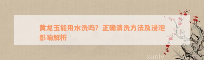 黄龙玉能用水洗吗？正确清洗方法及浸泡影响解析