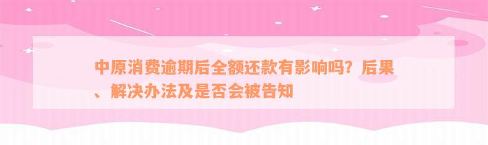 中原消费逾期后全额还款有影响吗？后果、解决办法及是否会被告知