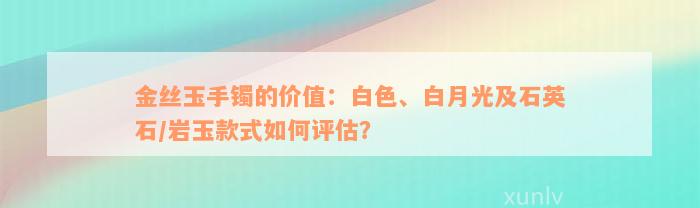 金丝玉手镯的价值：白色、白月光及石英石/岩玉款式如何评估？