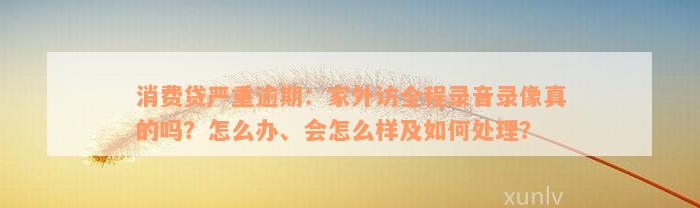 消费贷严重逾期：家外访全程录音录像真的吗？怎么办、会怎么样及如何处理？