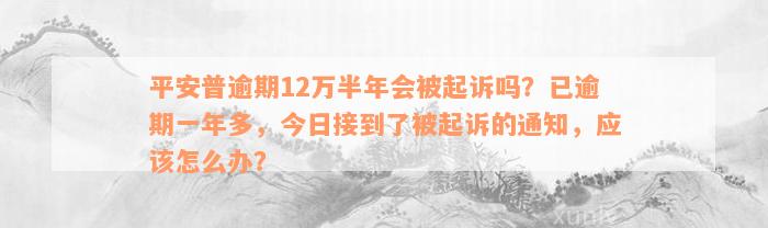 平安普逾期12万半年会被起诉吗？已逾期一年多，今日接到了被起诉的通知，应该怎么办？