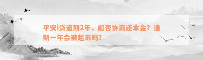 平安i贷逾期2年，能否协商还本金？逾期一年会被起诉吗？