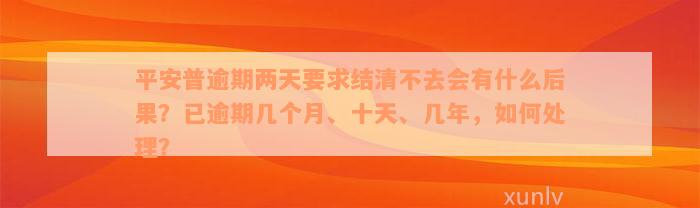 平安普逾期两天要求结清不去会有什么后果？已逾期几个月、十天、几年，如何处理？