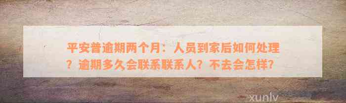 平安普逾期两个月：人员到家后如何处理？逾期多久会联系联系人？不去会怎样？