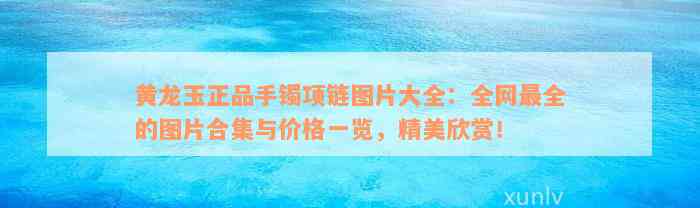 黄龙玉正品手镯项链图片大全：全网最全的图片合集与价格一览，精美欣赏！