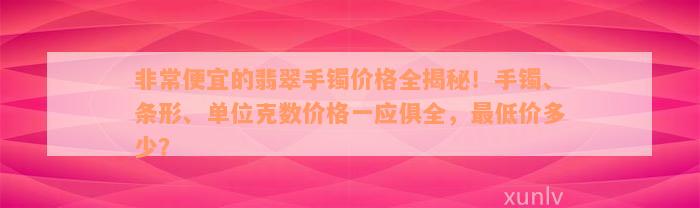 非常便宜的翡翠手镯价格全揭秘！手镯、条形、单位克数价格一应俱全，最低价多少？