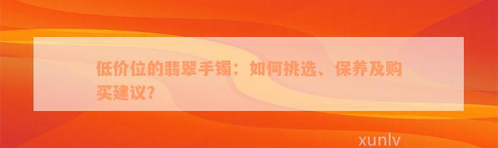 低价位的翡翠手镯：如何挑选、保养及购买建议？