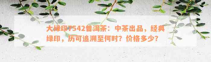 大绿印7542普洱茶：中茶出品，经典绿印，历可追溯至何时？价格多少？