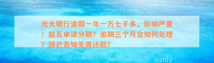 光大银行逾期一年一万七千多，影响严重！能否申请分期？逾期三个月会如何处理？现已告知无需还款？