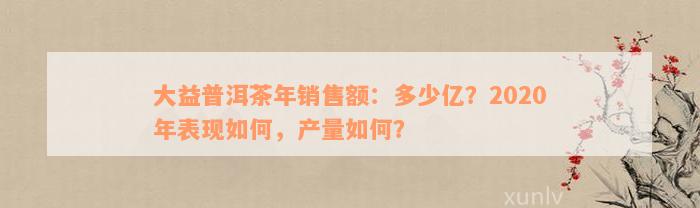 大益普洱茶年销售额：多少亿？2020年表现如何，产量如何？