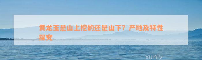 黄龙玉是山上挖的还是山下？产地及特性探究