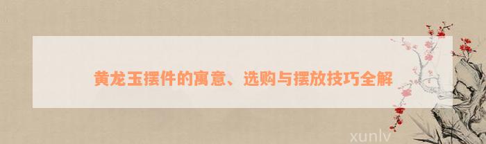 黄龙玉摆件的寓意、选购与摆放技巧全解