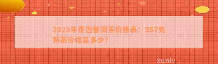 2023年景迈普洱茶价格表：357克熟茶价格是多少？