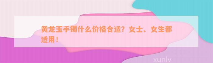 黄龙玉手镯什么价格合适？女士、女生都适用！