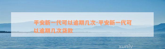 平安新一代可以逾期几次-平安新一代可以逾期几次贷款