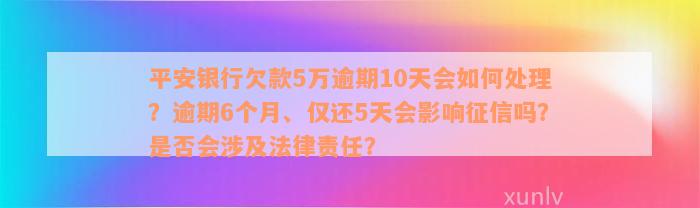 平安银行欠款5万逾期10天会如何处理？逾期6个月、仅还5天会影响征信吗？是否会涉及法律责任？