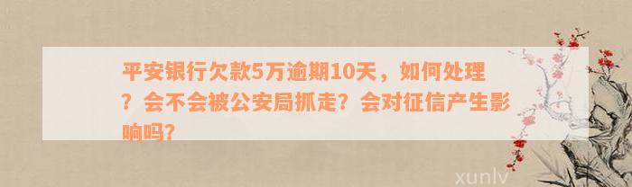 平安银行欠款5万逾期10天，如何处理？会不会被公安局抓走？会对征信产生影响吗？