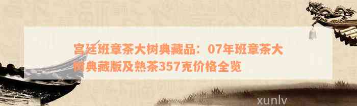 宫廷班章茶大树典藏品：07年班章茶大树典藏版及熟茶357克价格全览