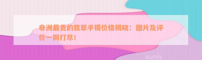 非洲最贵的翡翠手镯价格揭晓：图片及评价一网打尽！