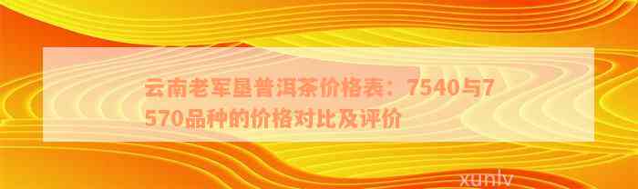 云南老军垦普洱茶价格表：7540与7570品种的价格对比及评价