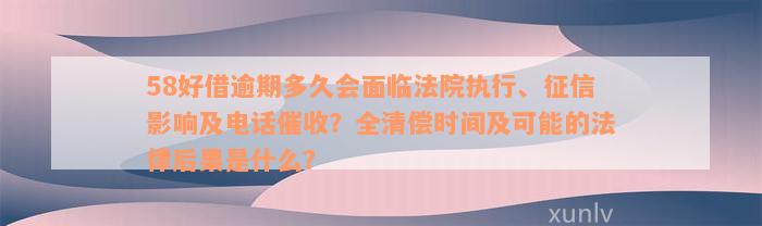 58好借逾期多久会面临法院执行、征信影响及电话催收？全清偿时间及可能的法律后果是什么？