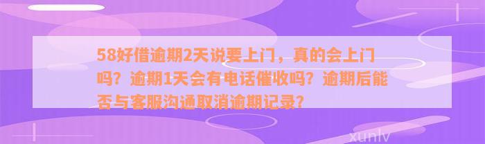 58好借逾期2天说要上门，真的会上门吗？逾期1天会有电话催收吗？逾期后能否与客服沟通取消逾期记录？