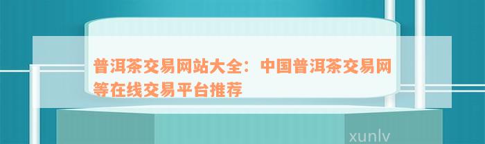 普洱茶交易网站大全：中国普洱茶交易网等在线交易平台推荐