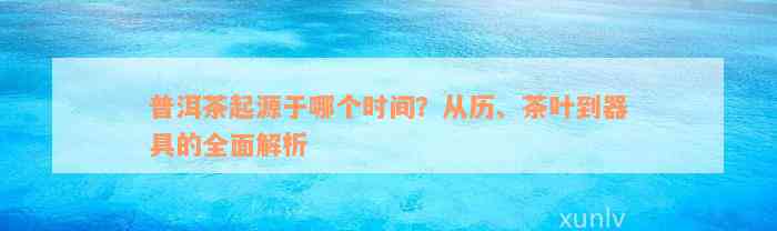 普洱茶起源于哪个时间？从历、茶叶到器具的全面解析