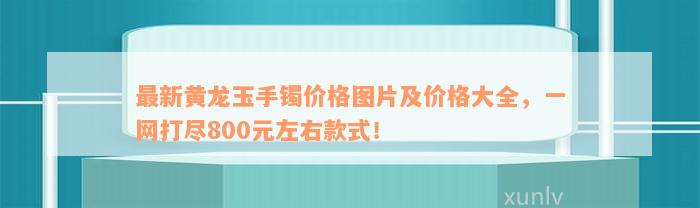 最新黄龙玉手镯价格图片及价格大全，一网打尽800元左右款式！