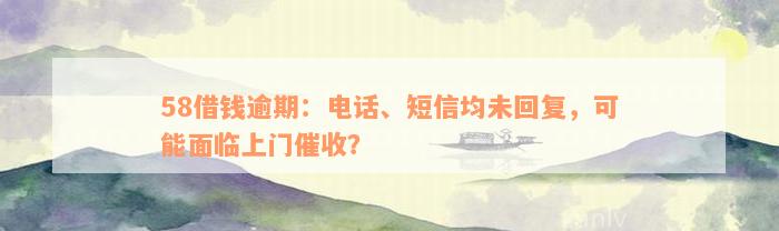 58借钱逾期：电话、短信均未回复，可能面临上门催收？