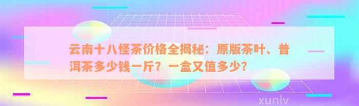 云南十八怪茶价格全揭秘：原版茶叶、普洱茶多少钱一斤？一盒又值多少？