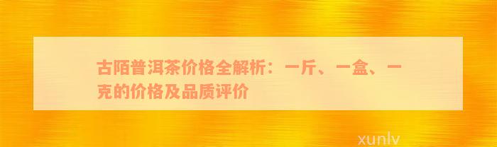 古陌普洱茶价格全解析：一斤、一盒、一克的价格及品质评价