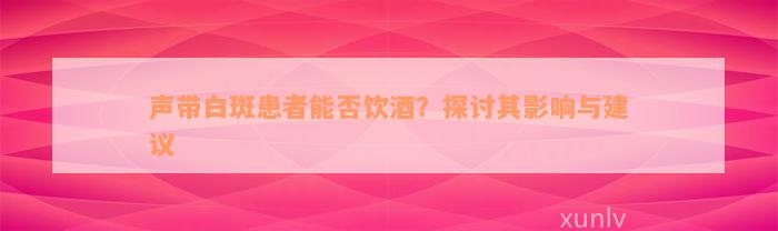 声带白斑患者能否饮酒？探讨其影响与建议