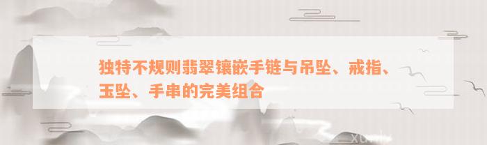 独特不规则翡翠镶嵌手链与吊坠、戒指、玉坠、手串的完美组合