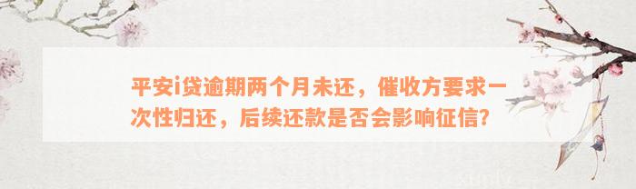 平安i贷逾期两个月未还，催收方要求一次性归还，后续还款是否会影响征信？