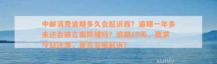 中邮消费逾期多久会起诉我？逾期一年多未还会被立案抓捕吗？逾期10天，要求今日还清，是否会被起诉？