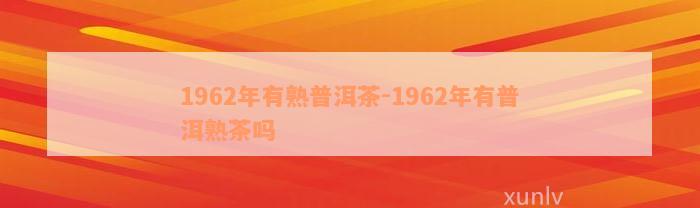 1962年有熟普洱茶-1962年有普洱熟茶吗