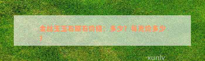 金丝玉玉石原石价格：多少？每克价多少？