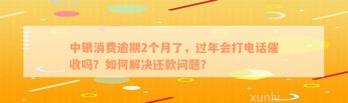 中银消费逾期2个月了，过年会打电话催收吗？如何解决还款问题？