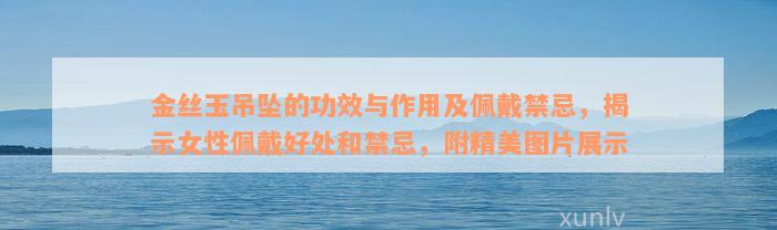 金丝玉吊坠的功效与作用及佩戴禁忌，揭示女性佩戴好处和禁忌，附精美图片展示