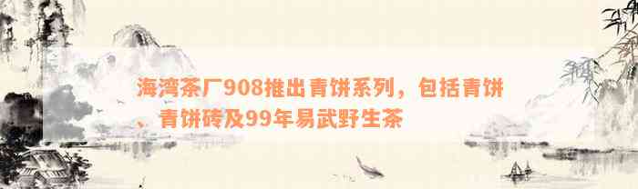 海湾茶厂908推出青饼系列，包括青饼、青饼砖及99年易武野生茶