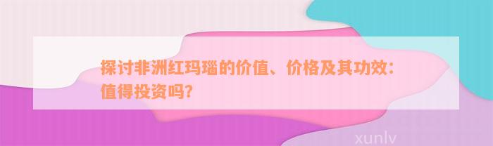 探讨非洲红玛瑙的价值、价格及其功效：值得投资吗？