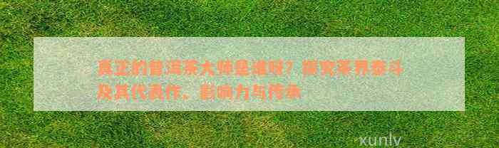 真正的普洱茶大师是谁呀？探究茶界泰斗及其代表作、影响力与传承