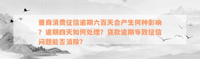 晋商消费征信逾期六百天会产生何种影响？逾期四天如何处理？贷款逾期导致征信问题能否消除？