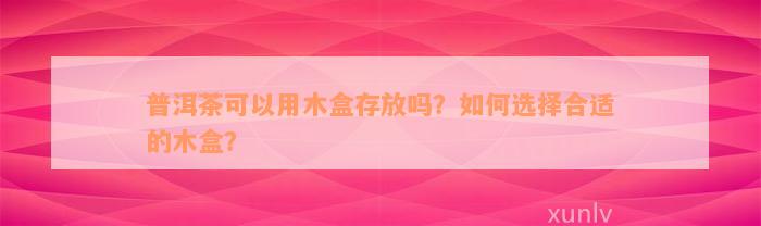 普洱茶可以用木盒存放吗？如何选择合适的木盒？