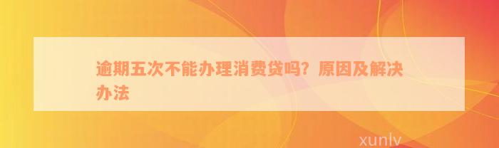 逾期五次不能办理消费贷吗？原因及解决办法