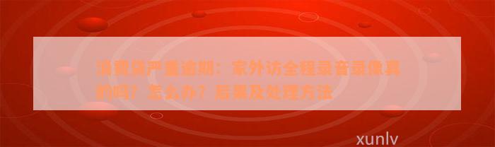 消费贷严重逾期：家外访全程录音录像真的吗？怎么办？后果及处理方法